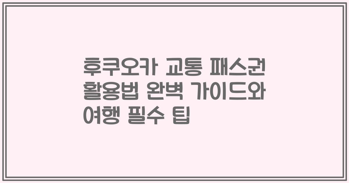 후쿠오카 교통 패스권 활용법 완벽 가이드와 여행 필수 팁