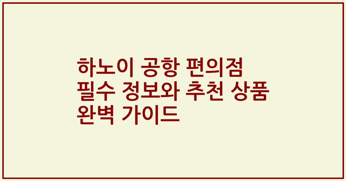 하노이 공항 편의점 필수 정보와 추천 상품 완벽 가이드