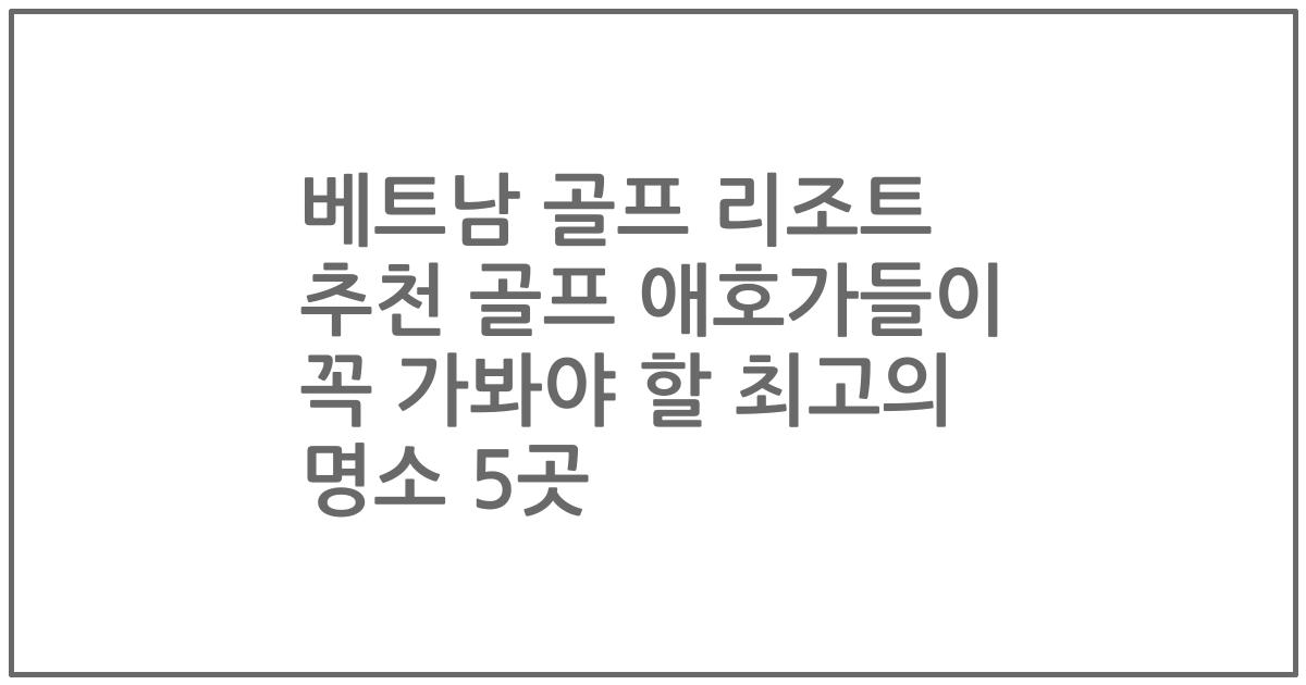 베트남 골프 리조트 추천 골프 애호가들이 꼭 가봐야 할 최고의 명소 5곳