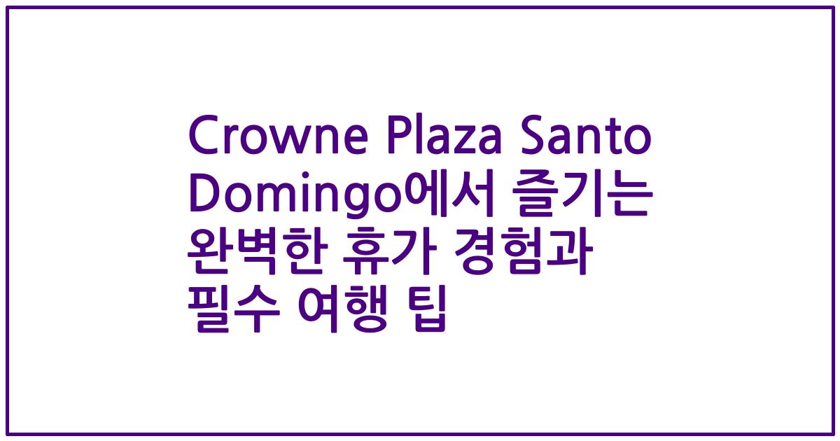 Crowne Plaza Santo Domingo에서 즐기는 완벽한 휴가 경험과 필수 여행 팁