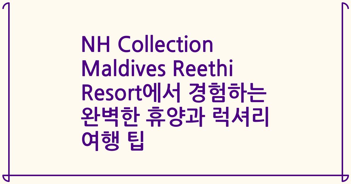 NH Collection Maldives Reethi Resort에서 경험하는 완벽한 휴양과 럭셔리 여행 팁
